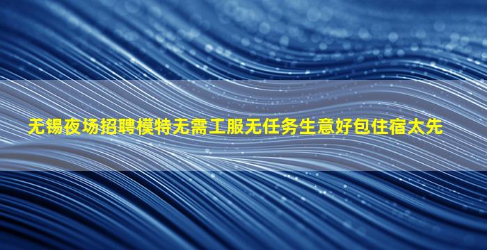 无锡夜场招聘模特无需工服无任务生意好包住宿太先